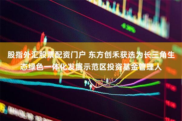 股指外汇股票配资门户 东方创禾获选为长三角生态绿色一体化发展示范区投资基金管理人