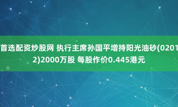 首选配资炒股网 执行主席孙国平增持阳光油砂(02012)2000万股 每股作价0.445港元