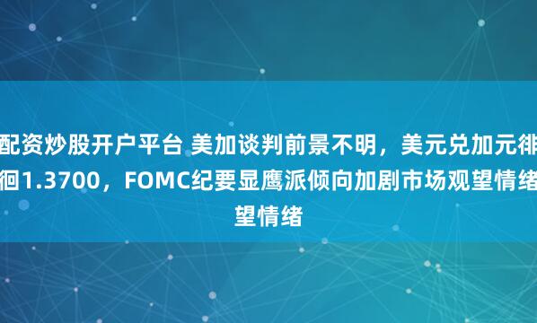 配资炒股开户平台 美加谈判前景不明，美元兑加元徘徊1.3700，FOMC纪要显鹰派倾向加剧市场观望情绪