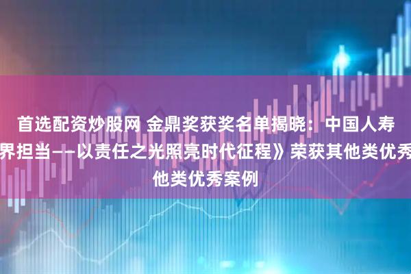 首选配资炒股网 金鼎奖获奖名单揭晓：中国人寿《无界担当——以责任之光照亮时代征程》荣获其他类优秀案例
