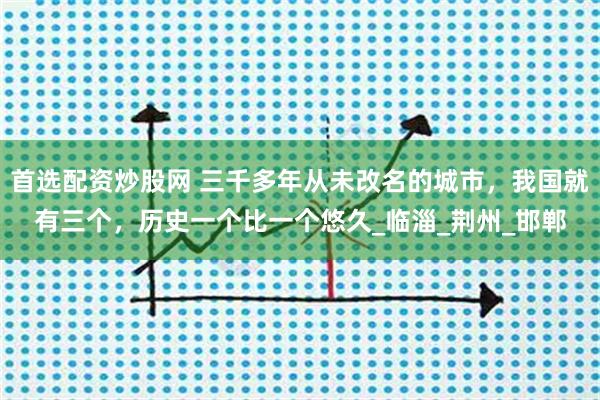 首选配资炒股网 三千多年从未改名的城市，我国就有三个，历史一个比一个悠久_临淄_荆州_邯郸