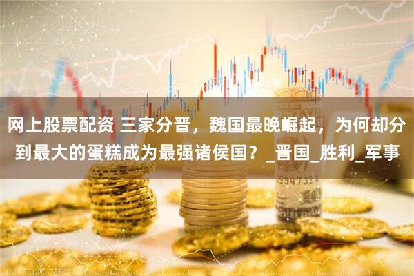 网上股票配资 三家分晋，魏国最晚崛起，为何却分到最大的蛋糕成为最强诸侯国？_晋国_胜利_军事