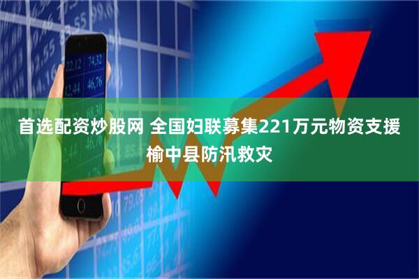 首选配资炒股网 全国妇联募集221万元物资支援榆中县防汛救灾