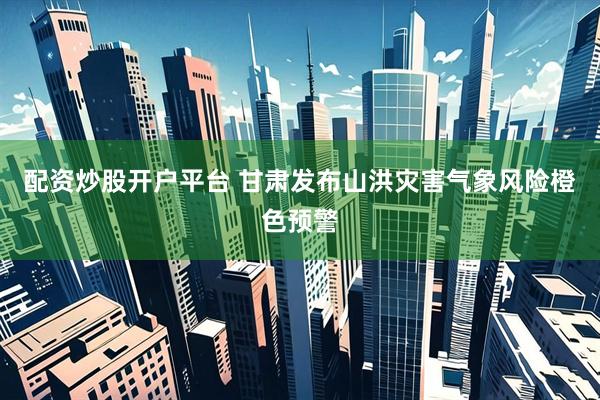 配资炒股开户平台 甘肃发布山洪灾害气象风险橙色预警