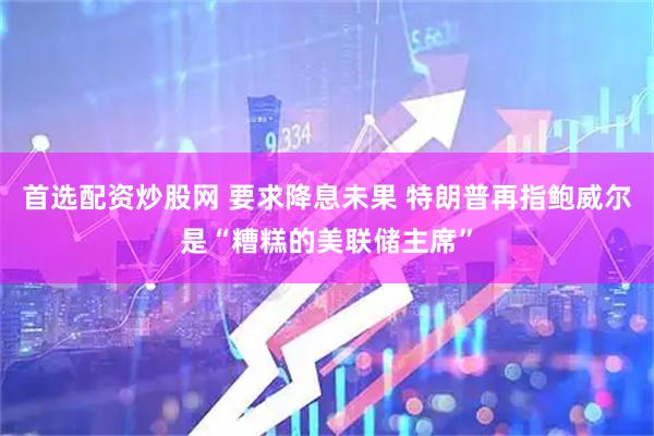 首选配资炒股网 要求降息未果 特朗普再指鲍威尔是“糟糕的美联储主席”