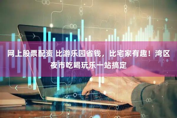 网上股票配资 比游乐园省钱，比宅家有趣！湾区夜市吃喝玩乐一站搞定