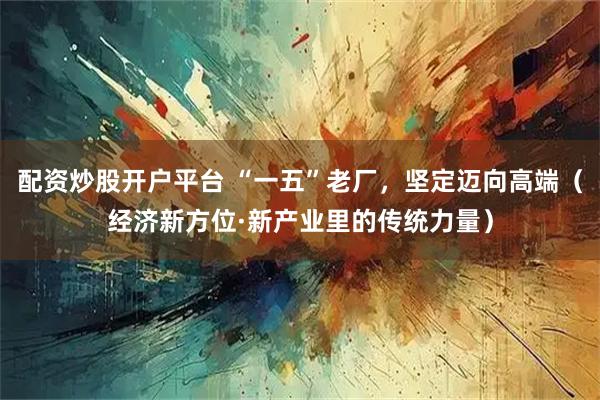 配资炒股开户平台 “一五”老厂，坚定迈向高端（经济新方位·新产业里的传统力量）