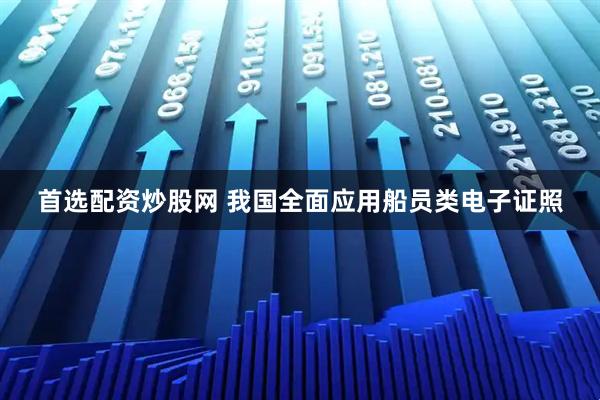 首选配资炒股网 我国全面应用船员类电子证照