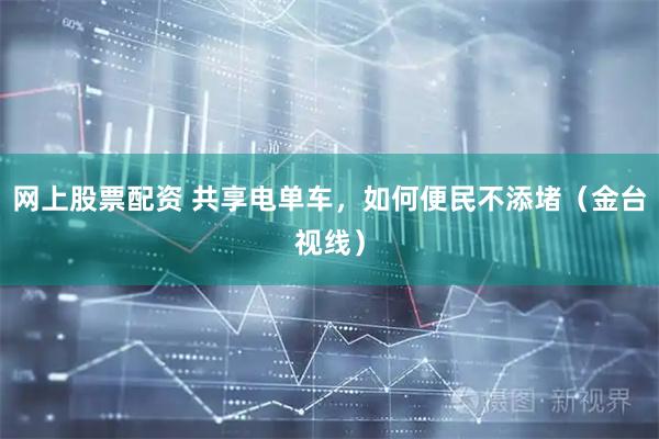 网上股票配资 共享电单车，如何便民不添堵（金台视线）