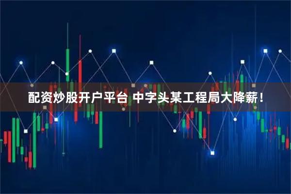 配资炒股开户平台 中字头某工程局大降薪！
