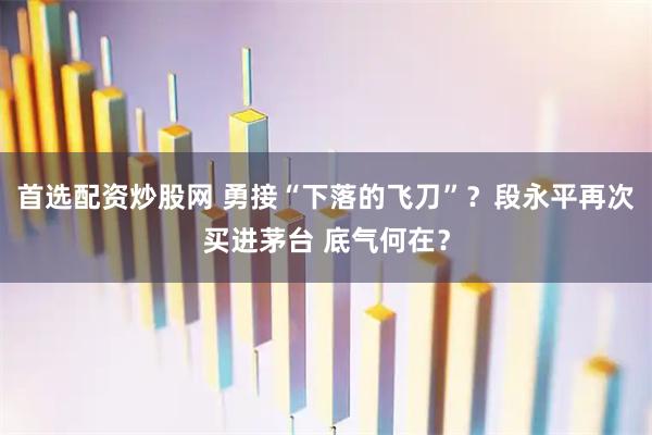 首选配资炒股网 勇接“下落的飞刀”？段永平再次买进茅台 底气何在？