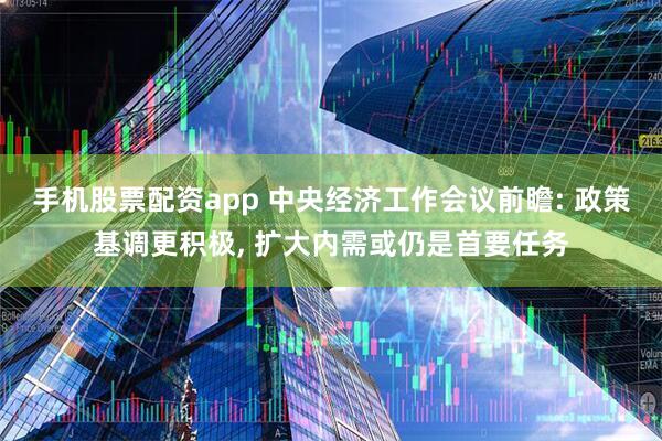 手机股票配资app 中央经济工作会议前瞻: 政策基调更积极, 扩大内需或仍是首要任务