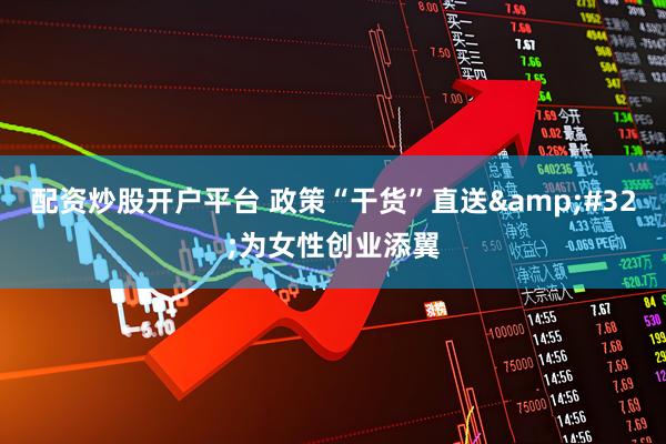 配资炒股开户平台 政策“干货”直送 为女性创业添翼