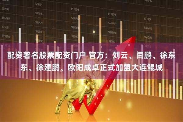 配资著名股票配资门户 官方：刘云、闫鹏、徐东东、徐建鹏、欧阳成卓正式加盟大连鲲城