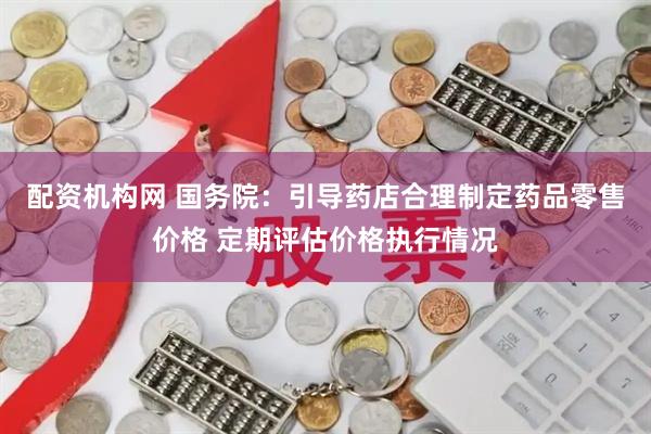 配资机构网 国务院：引导药店合理制定药品零售价格 定期评估价格执行情况