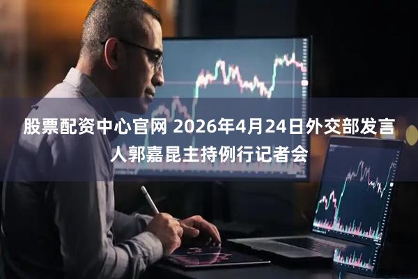股票配资中心官网 2026年4月24日外交部发言人郭嘉昆主持例行记者会