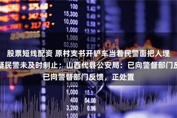 股票短线配资 原村支书开铲车当着民警面把人埋了？网友质疑民警未及时制止；山西代县公安局：已向警督部门反馈，正处置