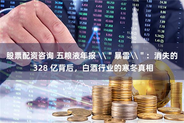 股票配资咨询 五粮液年报 \＂暴雷\＂：消失的 328 亿背后，白酒行业的寒冬真相
