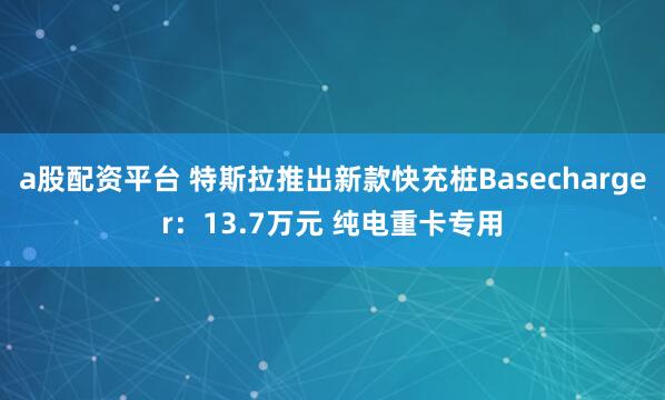 a股配资平台 特斯拉推出新款快充桩Basecharger：13.7万元 纯电重卡专用