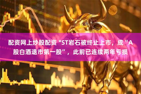 配资网上炒股配资 *ST岩石被终止上市，成“A股白酒退市第一股”，此前已连续两年亏损