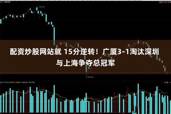 配资炒股网站就 15分逆转！广厦3-1淘汰深圳 与上海争夺总冠军