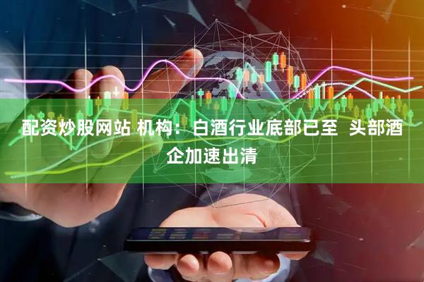 配资炒股网站 机构：白酒行业底部已至  头部酒企加速出清