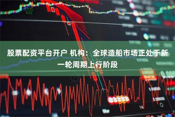 股票配资平台开户 机构：全球造船市场正处于新一轮周期上行阶段